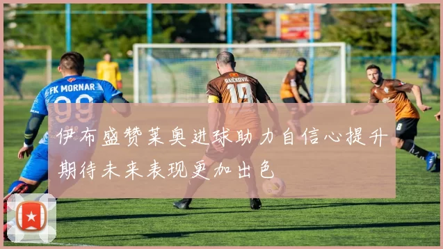 伊布盛赞莱奥进球助力自信心提升期待未来表现更加出色