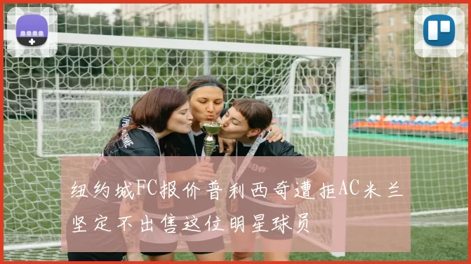 纽约城FC报价普利西奇遭拒AC米兰坚定不出售这位明星球员