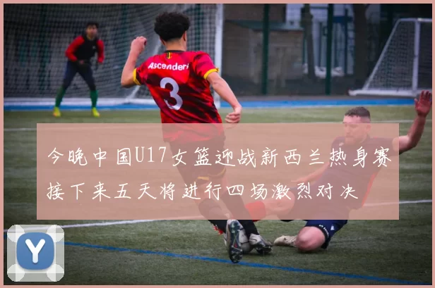 今晚中国U17女篮迎战新西兰热身赛接下来五天将进行四场激烈对决